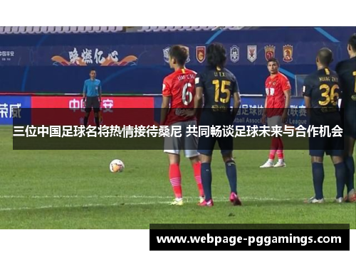 三位中国足球名将热情接待桑尼 共同畅谈足球未来与合作机会