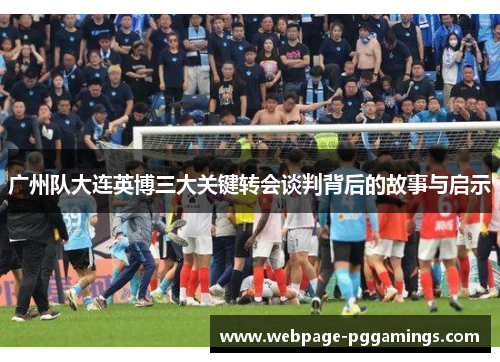 广州队大连英博三大关键转会谈判背后的故事与启示