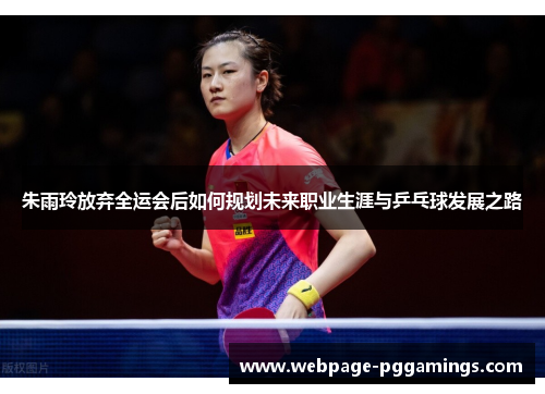 朱雨玲放弃全运会后如何规划未来职业生涯与乒乓球发展之路