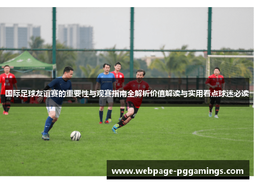国际足球友谊赛的重要性与观赛指南全解析价值解读与实用看点球迷必读