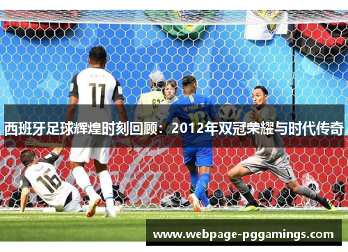 西班牙足球辉煌时刻回顾：2012年双冠荣耀与时代传奇